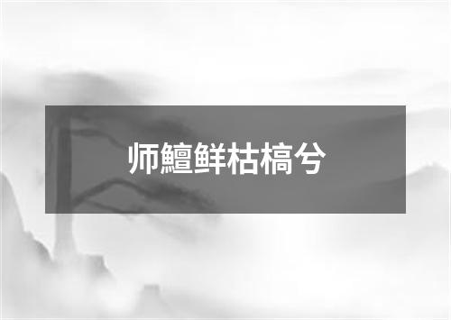 师鱣鲜枯槁兮