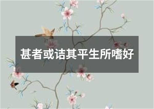 甚者或诘其平生所嗜好