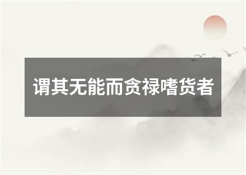 谓其无能而贪禄嗜货者