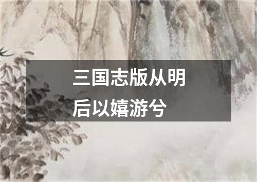 三国志版从明后以嬉游兮