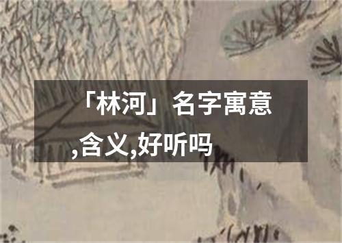 「林河」名字寓意,含义,好听吗