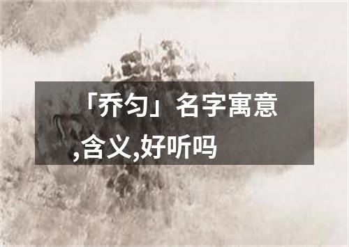 「乔匀」名字寓意,含义,好听吗