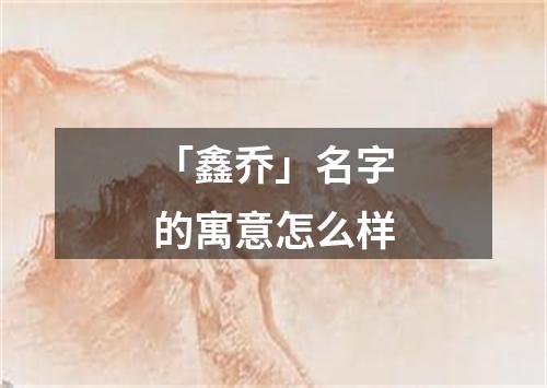 「鑫乔」名字的寓意怎么样