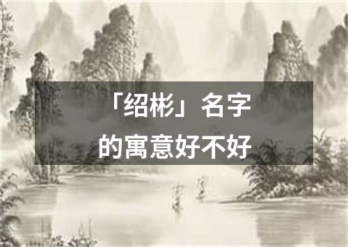 「绍彬」名字的寓意好不好