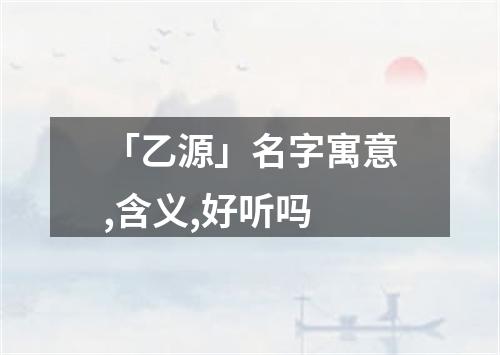 「乙源」名字寓意,含义,好听吗