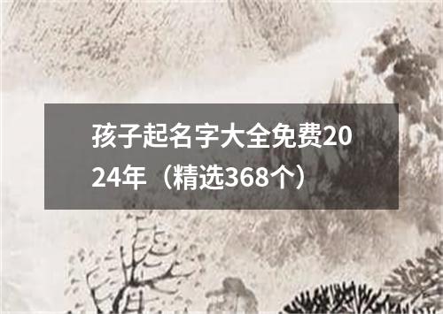 孩子起名字大全免费2024年（精选368个）