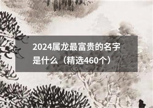 2024属龙最富贵的名字是什么（精选460个）