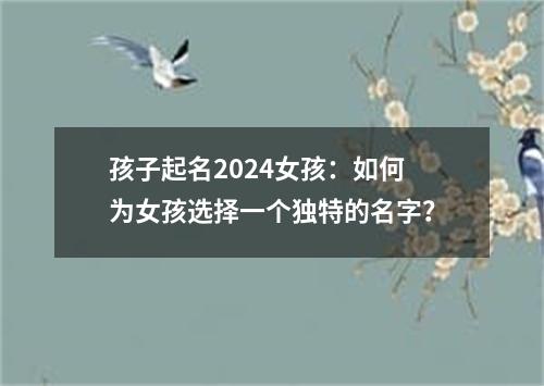 孩子起名2024女孩：如何为女孩选择一个独特的名字？