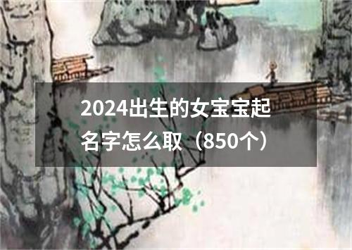 2024出生的女宝宝起名字怎么取（850个）