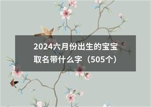 2024六月份出生的宝宝取名带什么字（505个）