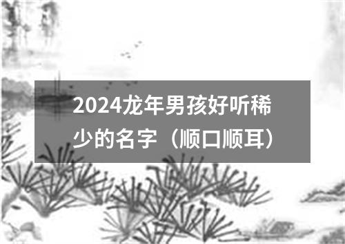 2024龙年男孩好听稀少的名字（顺口顺耳）