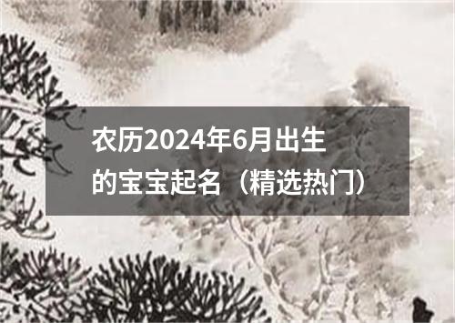 农历2024年6月出生的宝宝起名（精选热门）