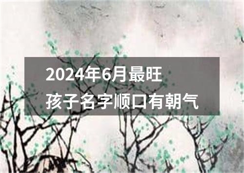 2024年6月最旺孩子名字顺口有朝气