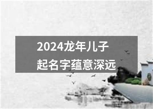 2024龙年儿子起名字蕴意深远