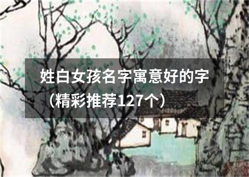 姓白女孩名字寓意好的字（精彩推荐127个）