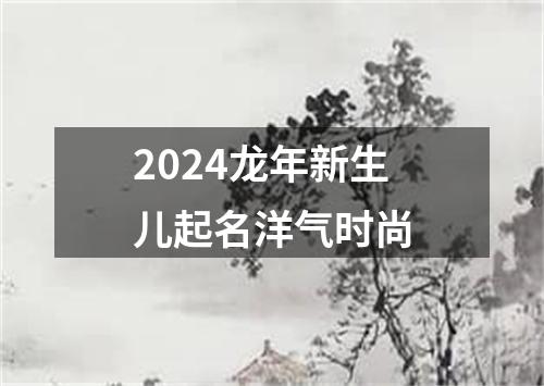 2024龙年新生儿起名洋气时尚