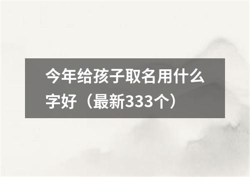 今年给孩子取名用什么字好（最新333个）