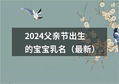 2024父亲节出生的宝宝乳名（最新）