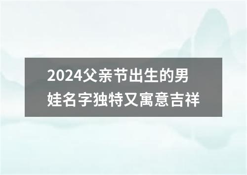 2024父亲节出生的男娃名字独特又寓意吉祥