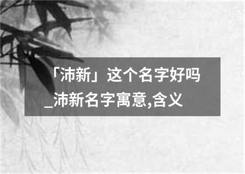 「沛新」这个名字好吗_沛新名字寓意,含义