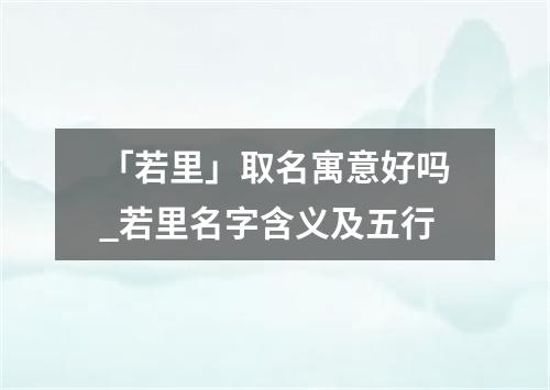 「若里」取名寓意好吗_若里名字含义及五行