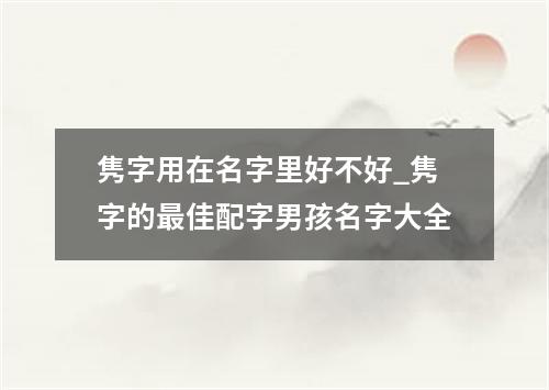 隽字用在名字里好不好_隽字的最佳配字男孩名字大全