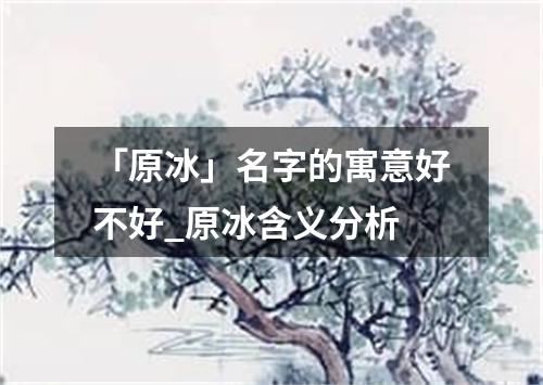 「原冰」名字的寓意好不好_原冰含义分析