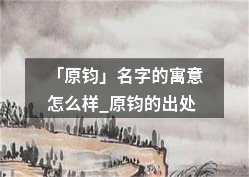 「原钧」名字的寓意怎么样_原钧的出处