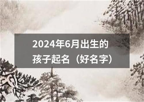 2024年6月出生的孩子起名（好名字）