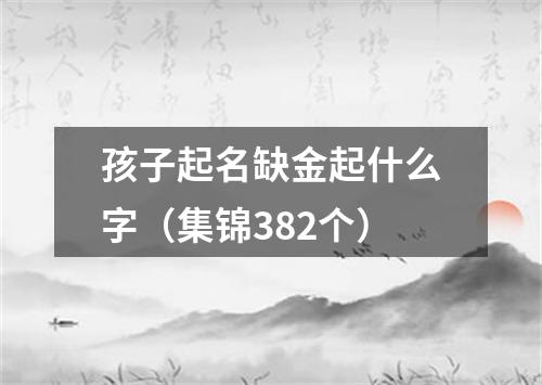 孩子起名缺金起什么字（集锦382个）