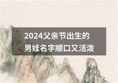 2024父亲节出生的男娃名字顺口又活泼