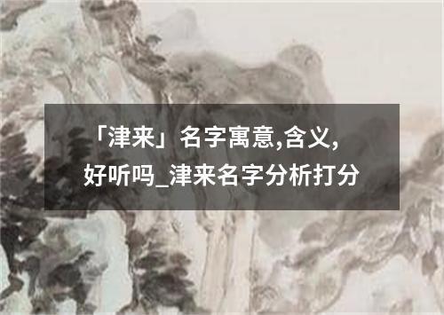 「津来」名字寓意,含义,好听吗_津来名字分析打分