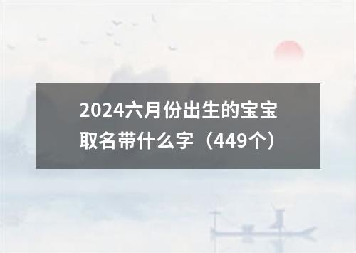 2024六月份出生的宝宝取名带什么字（449个）