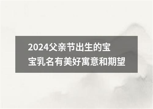 2024父亲节出生的宝宝乳名有美好寓意和期望