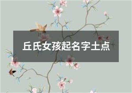 丘氏女孩起名字土点