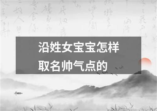 沿姓女宝宝怎样取名帅气点的