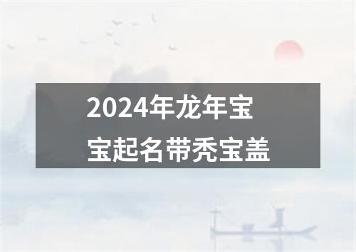 2024年龙年宝宝起名带秃宝盖