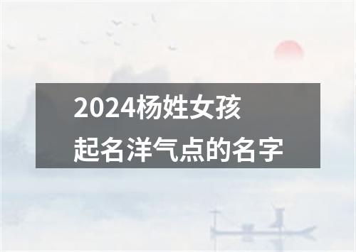 2024杨姓女孩起名洋气点的名字