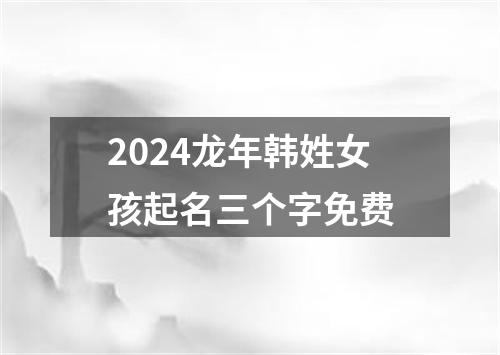 2024龙年韩姓女孩起名三个字免费