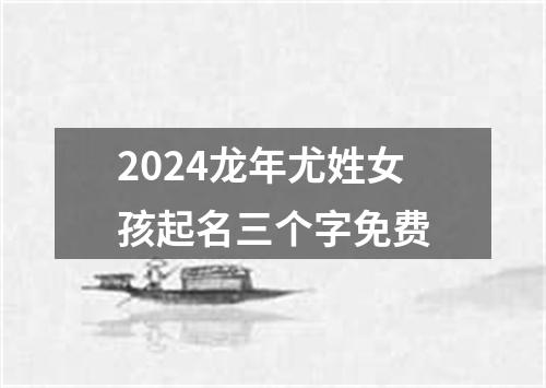 2024龙年尤姓女孩起名三个字免费