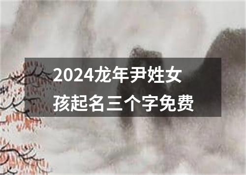 2024龙年尹姓女孩起名三个字免费