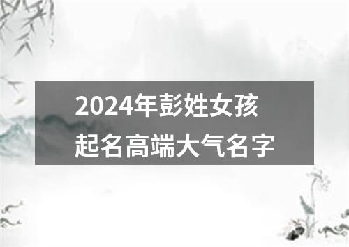 2024年彭姓女孩起名高端大气名字