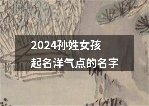 2024孙姓女孩起名洋气点的名字