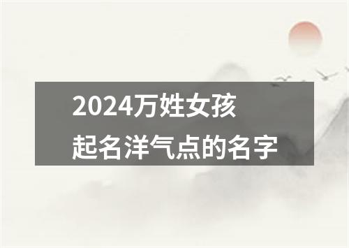 2024万姓女孩起名洋气点的名字