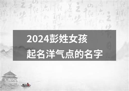 2024彭姓女孩起名洋气点的名字