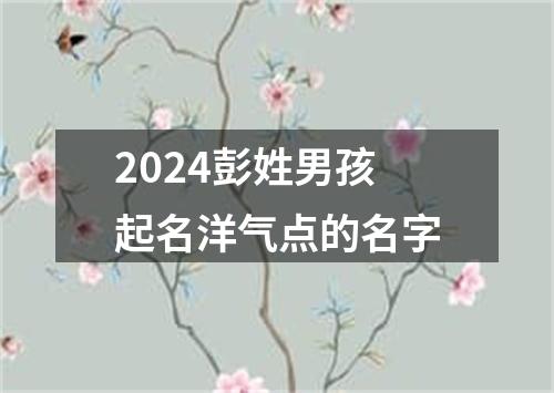 2024彭姓男孩起名洋气点的名字