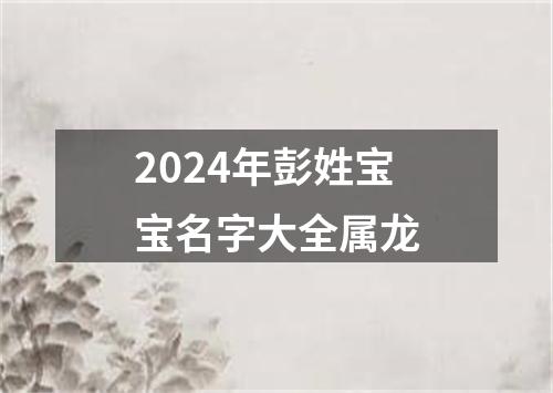 2024年彭姓宝宝名字大全属龙