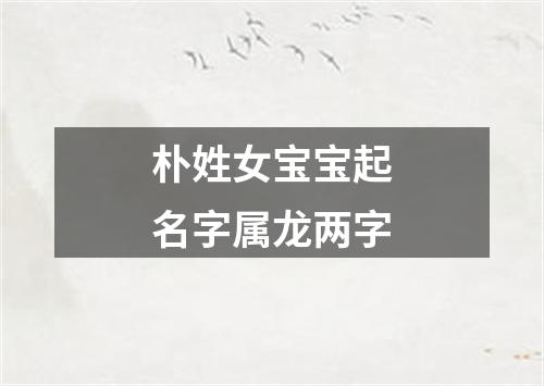 朴姓女宝宝起名字属龙两字